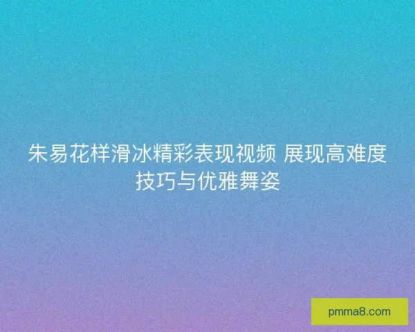 朱易花样滑冰精彩表现视频 展现高难度技巧与优雅舞姿 朱易花样滑冰精彩表现视频 展现高难度技巧与优雅舞姿