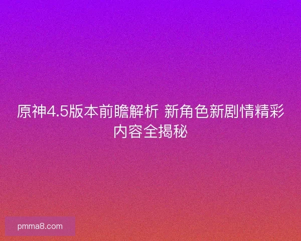 原神4.5版本前瞻解析 新角色新剧情精彩内容全揭秘