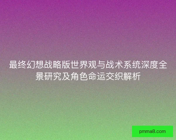 最终幻想战略版世界观与战术系统深度全景研究及角色命运交织解析 最终幻想战略版世界观与战术系统深度全景研究及角色命运交织解析