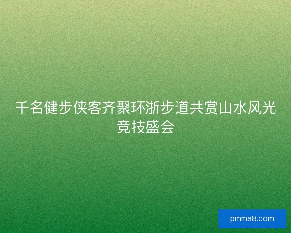 千名健步侠客齐聚环浙步道共赏山水风光竞技盛会