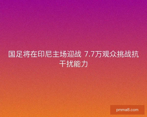 国足将在印尼主场迎战 7.7万观众挑战抗干扰能力