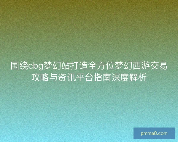 围绕cbg梦幻站打造全方位梦幻西游交易攻略与资讯平台指南深度解析