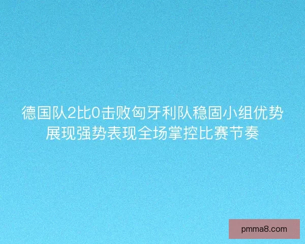 德国队2比0击败匈牙利队稳固小组优势展现强势表现全场掌控比赛节奏