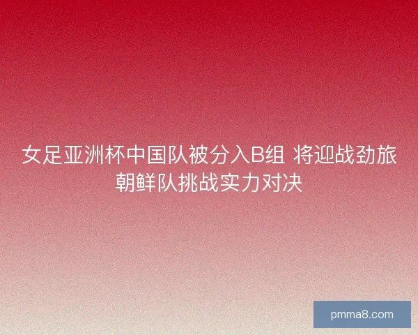 女足亚洲杯中国队被分入B组 将迎战劲旅朝鲜队挑战实力对决 女足亚洲杯中国队被分入B组 将迎战劲旅朝鲜队挑战实力对决