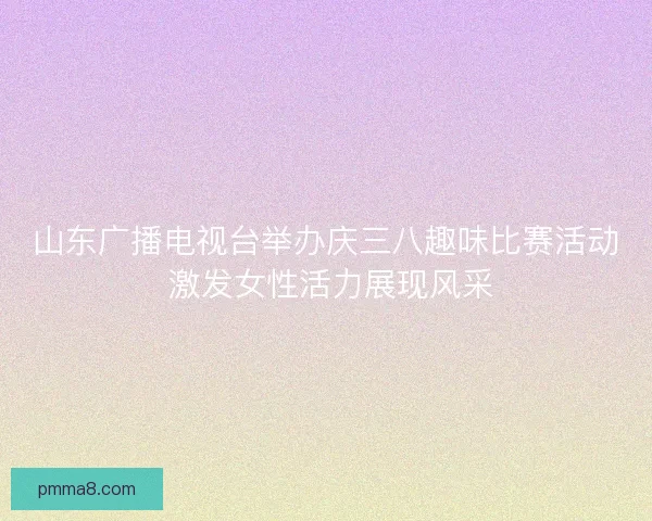 山东广播电视台举办庆三八趣味比赛活动 激发女性活力展现风采 山东广播电视台举办庆三八趣味比赛活动 激发女性活力展现风采