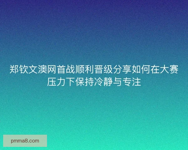 郑钦文澳网首战顺利晋级分享如何在大赛压力下保持冷静与专注 郑钦文澳网首战顺利晋级分享如何在大赛压力下保持冷静与专注