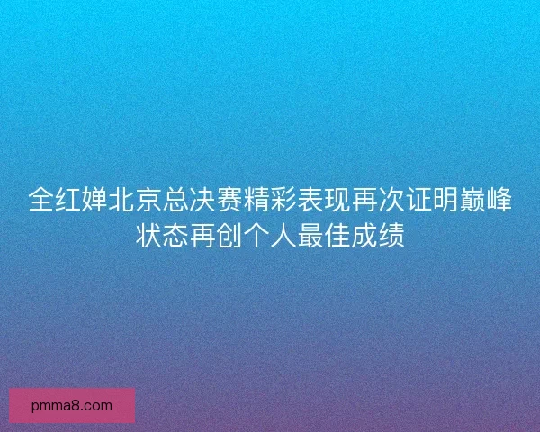全红婵北京总决赛精彩表现再次证明巅峰状态再创个人最佳成绩 全红婵北京总决赛精彩表现再次证明巅峰状态再创个人最佳成绩