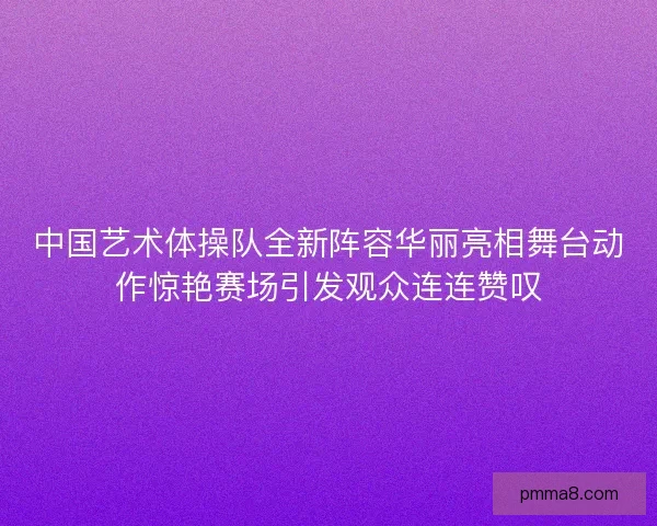 中国艺术体操队全新阵容华丽亮相舞台动作惊艳赛场引发观众连连赞叹 中国艺术体操队全新阵容华丽亮相舞台动作惊艳赛场引发观众连连赞叹